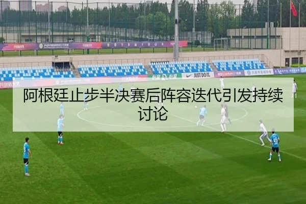 阿根廷止步半决赛后阵容迭代引发持续讨论